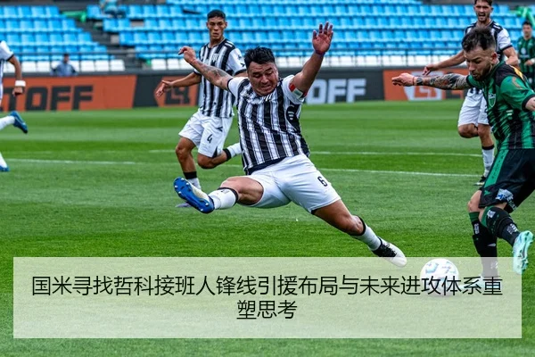 国米寻找哲科接班人锋线引援布局与未来进攻体系重塑思考