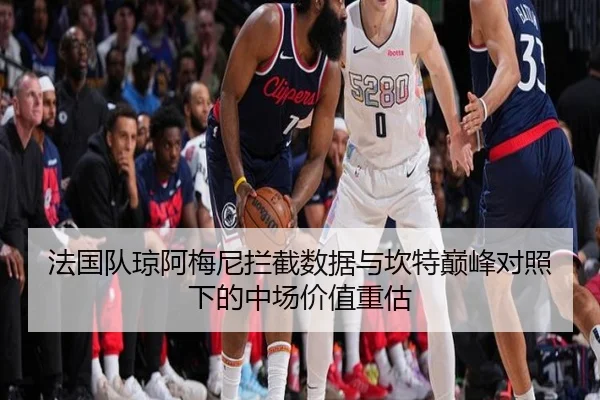 法国队琼阿梅尼拦截数据与坎特巅峰对照下的中场价值重估