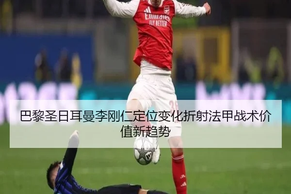 巴黎圣日耳曼李刚仁定位变化折射法甲战术价值新趋势
