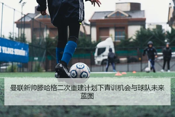 曼联新帅滕哈格二次重建计划下青训机会与球队未来蓝图